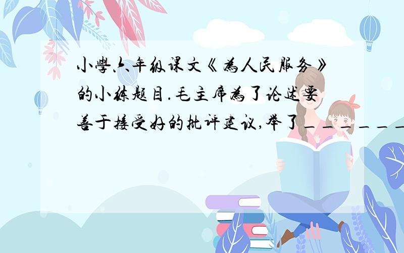 小学六年级课文《为人民服务》的小练题目.毛主席为了论述要善于接受好的批评建议,举了_______的列子来说明,他提出的建议是______________________________.今晚就要!