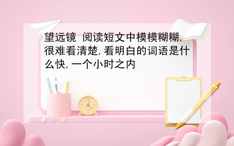 望远镜 阅读短文中模模糊糊,很难看清楚,看明白的词语是什么快,一个小时之内