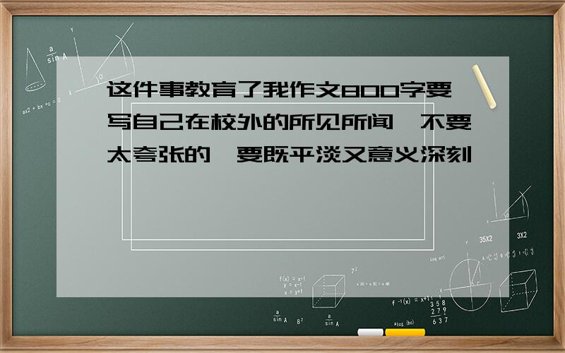 这件事教育了我作文800字要写自己在校外的所见所闻,不要太夸张的,要既平淡又意义深刻