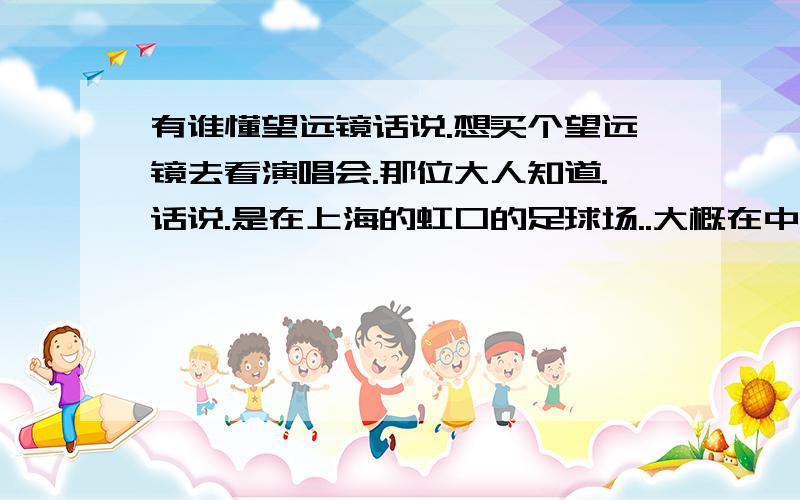 有谁懂望远镜话说.想买个望远镜去看演唱会.那位大人知道.话说.是在上海的虹口的足球场..大概在中部以后.还有呢.懂的人可以帮我看看这个望远镜怎么样不..放大倍率：10倍物镜口径：25MM分