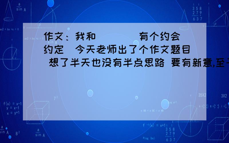 作文：我和____有个约会（约定）今天老师出了个作文题目 想了半天也没有半点思路 要有新意,至于那些我和春天有个约会什么的就不用说了 至于作文内容 你们可以写点段落或材料吧~不需要