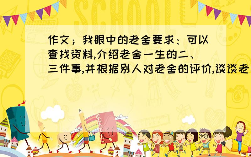 作文；我眼中的老舍要求：可以查找资料,介绍老舍一生的二、三件事,并根据别人对老舍的评价,谈谈老舍给你的印象,200~300字左右