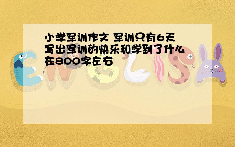 小学军训作文 军训只有6天 写出军训的快乐和学到了什么 在800字左右