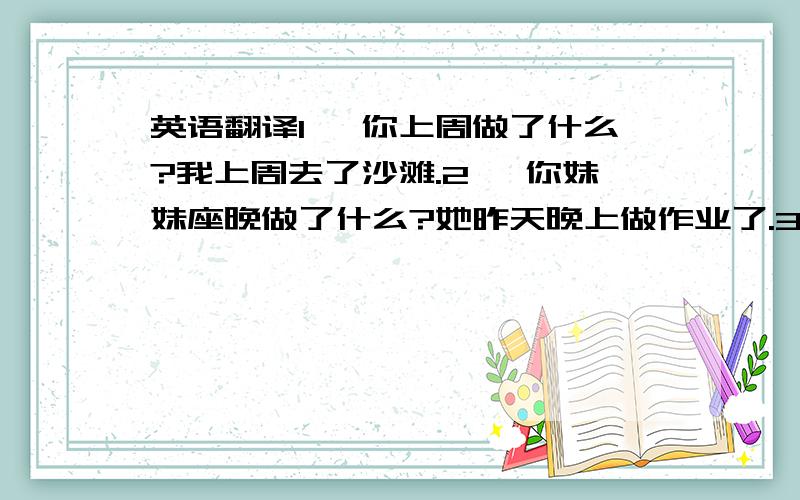 英语翻译1、 你上周做了什么?我上周去了沙滩.2、 你妹妹座晚做了什么?她昨天晚上做作业了.3、 你弟弟一周前做了什么?他一周前踢足球了.4、 你父母五一节干什么了?他们五一节去北京拜访