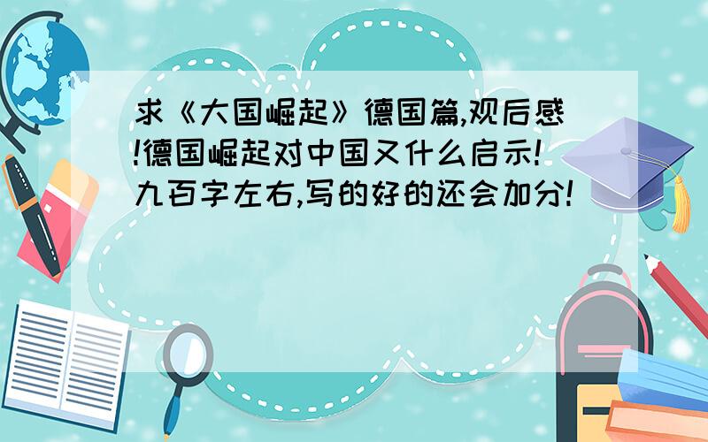 求《大国崛起》德国篇,观后感!德国崛起对中国又什么启示!九百字左右,写的好的还会加分!