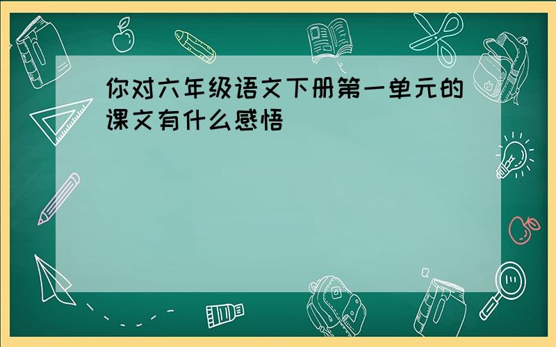 你对六年级语文下册第一单元的课文有什么感悟