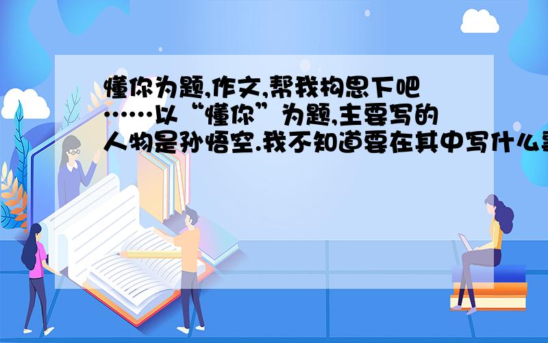 懂你为题,作文,帮我构思下吧……以“懂你”为题,主要写的人物是孙悟空.我不知道要在其中写什么事阿.我只想到了写一段三打白骨精的,因为这时悟空被赶走了,可以体现他的忠心；还有什么