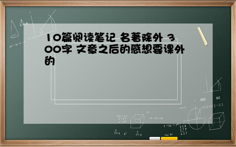 10篇阅读笔记 名著除外 300字 文章之后的感想要课外的