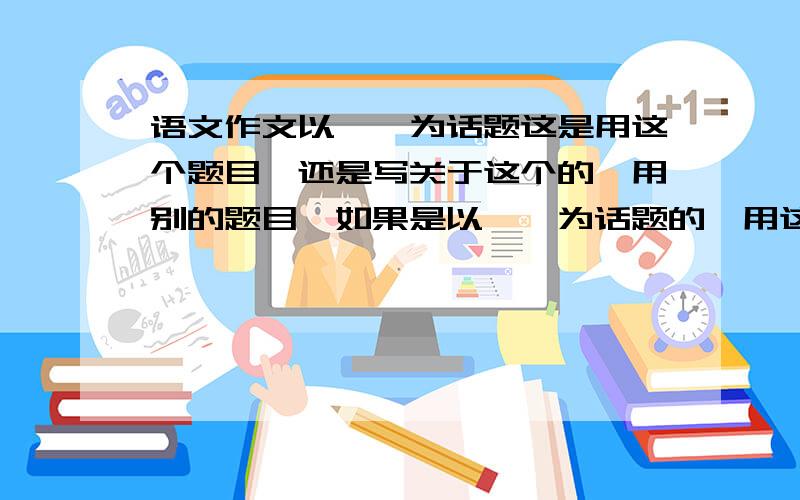 语文作文以……为话题这是用这个题目,还是写关于这个的,用别的题目,如果是以……为话题的,用这个题目可以么