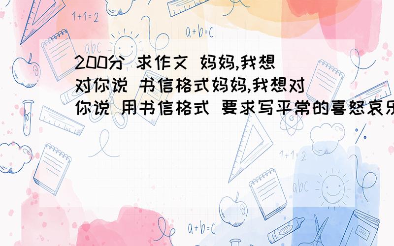 200分 求作文 妈妈,我想对你说 书信格式妈妈,我想对你说 用书信格式 要求写平常的喜怒哀乐 以及妈妈对你不理解的事 尽量少写父亲 要融入自己的感情,写得自然,符合一个平常的家庭 回得好