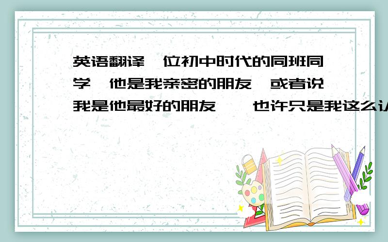 英语翻译一位初中时代的同班同学,他是我亲密的朋友,或者说我是他最好的朋友……也许只是我这么认为吧……但是我知道他的童年非常不幸.在他还未懂事时,父母双亡.他唯一的可以依靠亲