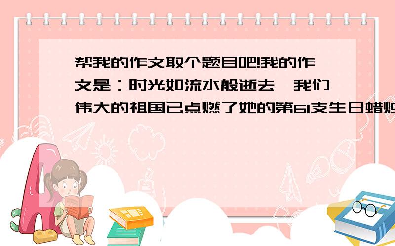 帮我的作文取个题目吧!我的作文是：时光如流水般逝去,我们伟大的祖国已点燃了她的第61支生日蜡烛.在这61年的风雨中走过的路,淌过的河,已不计其数.在这61年里.我们有辉煌,也有失落.