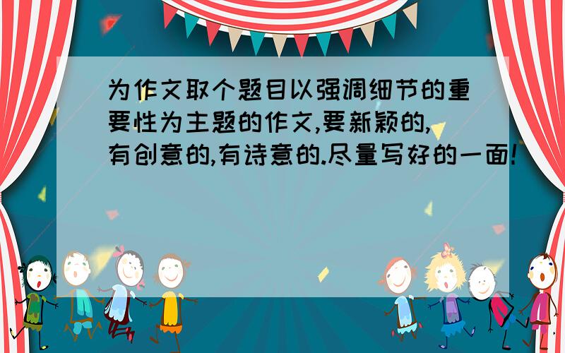 为作文取个题目以强调细节的重要性为主题的作文,要新颖的,有创意的,有诗意的.尽量写好的一面！