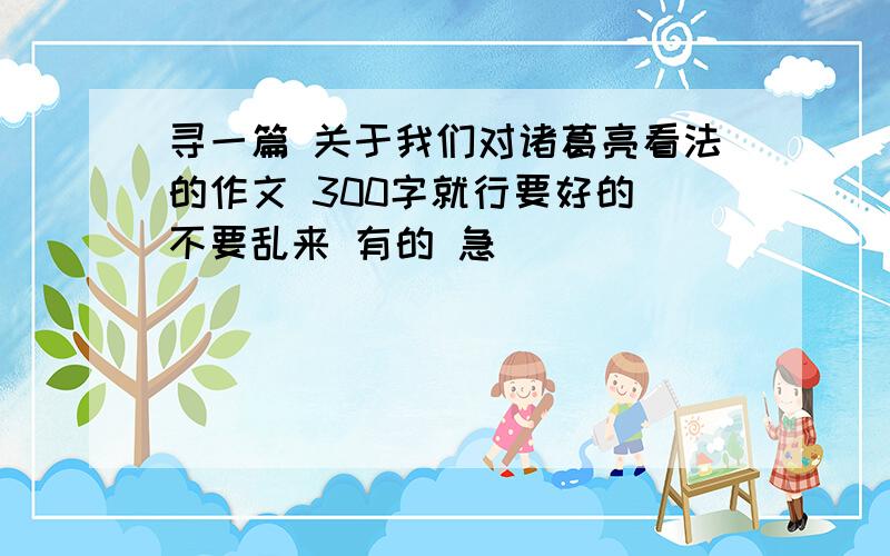 寻一篇 关于我们对诸葛亮看法的作文 300字就行要好的 不要乱来 有的 急