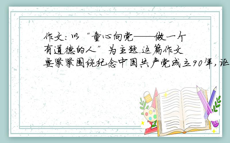 作文：以“童心向党——做一个有道德的人”为主题.这篇作文要紧紧围绕纪念中国共产党成立90年,讴歌为建立新中国不惜流血牺牲、英勇奋斗的老一辈革命家和建国以来在国防、科技、文化