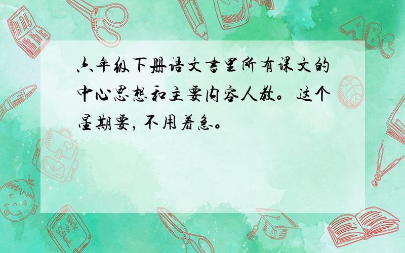 六年级下册语文书里所有课文的中心思想和主要内容人教。这个星期要，不用着急。