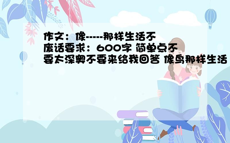 作文：像-----那样生活不废话要求：600字 简单点不要太深奥不要来给我回答 像鸟那样生活