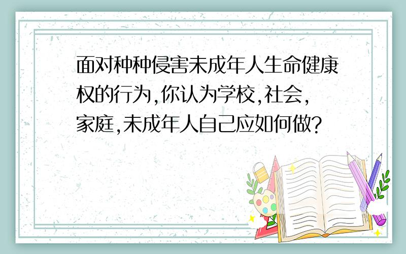 面对种种侵害未成年人生命健康权的行为,你认为学校,社会,家庭,未成年人自己应如何做?