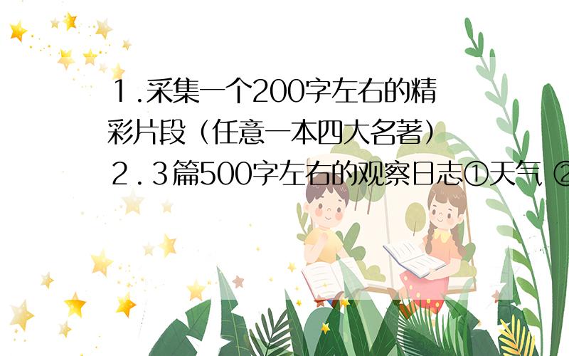 １.采集一个200字左右的精彩片段（任意一本四大名著） ２.３篇500字左右的观察日志①天气 ②动物 ③植物 各一篇 ３.作文：《成长岁月》,《佳作欣赏》字数在500字左右 ４.一篇300子左读书