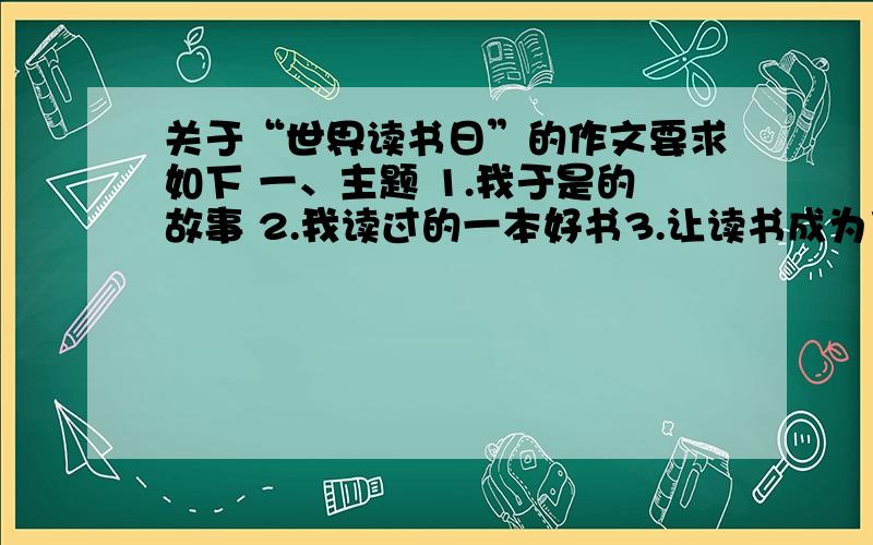 关于“世界读书日”的作文要求如下 一、主题 1.我于是的故事 2.我读过的一本好书3.让读书成为习惯二、内容健康,立志新颖,中心突出 ,语言优美 三、字数不少于600字