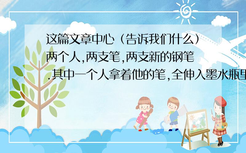 这篇文章中心（告诉我们什么）两个人,两支笔,两支新的钢笔.其中一个人拿着他的笔,全伸入墨水瓶里,使劲挤了很多下,墨水仿佛把笔里的每一个缝隙都死死地塞满了.笔外也沾了许多,纸都被