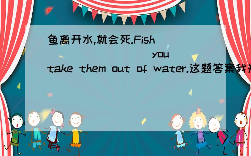 鱼离开水,就会死.Fish ____ ____ you take them out of water.这题答案我知道是dies if ,但为什么啊?FISH可以是单数又是复数,但后面有个“THEM”,这时FISH不应该是以复数形式吗?所以不应该要DIE