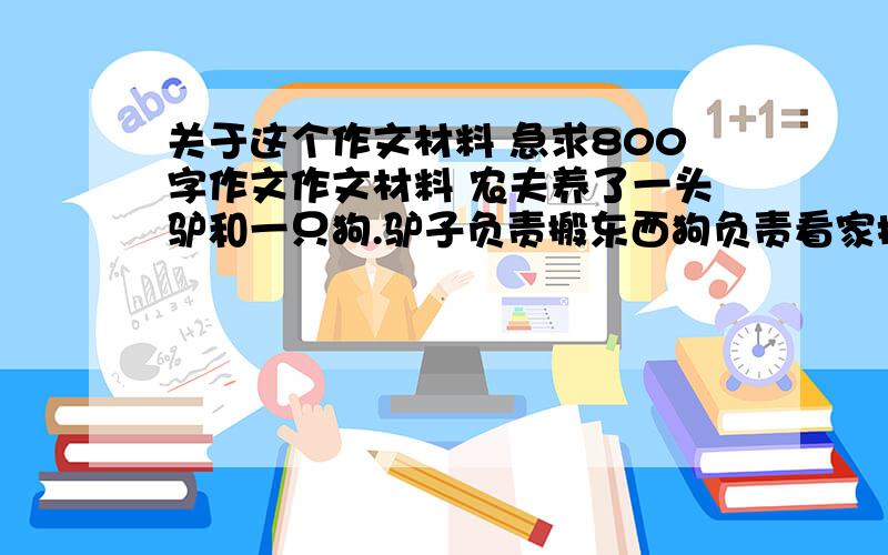 关于这个作文材料 急求800字作文作文材料 农夫养了一头驴和一只狗.驴子负责搬东西狗负责看家护院.驴子看见够围者农夫上串下跳.农夫很高兴.驴子就想我也让主人高兴高兴.于是它围着农夫