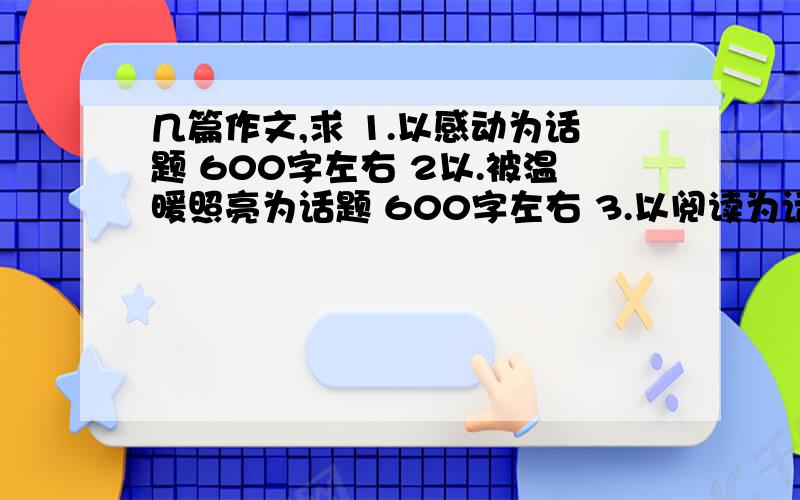 几篇作文,求 1.以感动为话题 600字左右 2以.被温暖照亮为话题 600字左右 3.以阅读为话题 500字答得好的加分