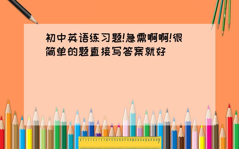 初中英语练习题!急需啊啊!很简单的题直接写答案就好