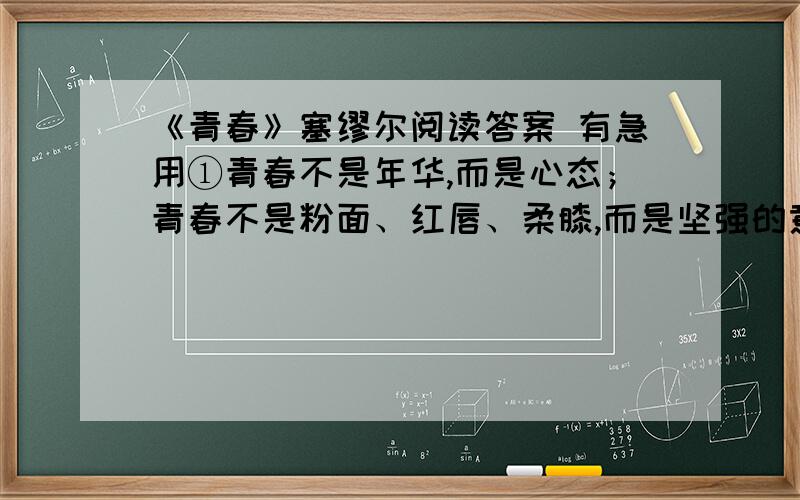 《青春》塞缪尔阅读答案 有急用①青春不是年华,而是心态；青春不是粉面、红唇、柔膝,而是坚强的意志,恢宏的想象,炙热的恋情；青春是生命深泉的自在奔流.②青春气贯长虹,勇锐盖过怯弱