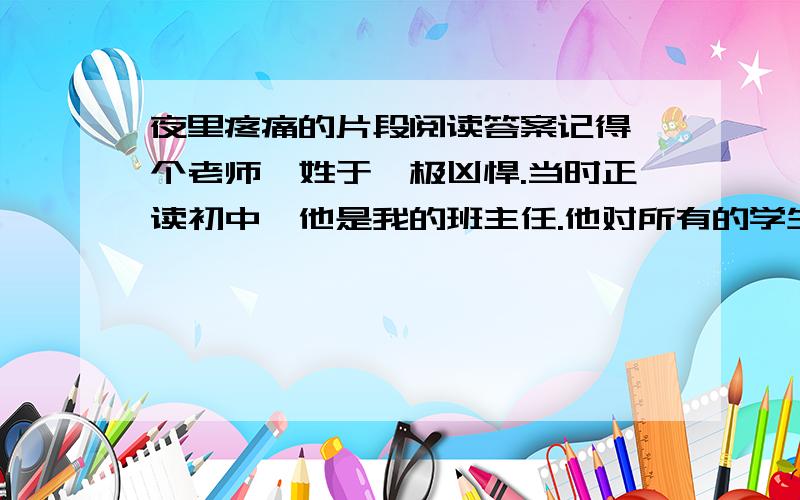 夜里疼痛的片段阅读答案记得一个老师,姓于,极凶悍.当时正读初中,他是我的班主任.他对所有的学生都一视同仁,不管学习好或不好,都是同样的严厉.大家都不喜欢他,有时也故意气他.他有很严