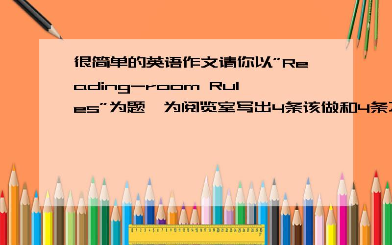 很简单的英语作文请你以”Reading-room Rules”为题,为阅览室写出4条该做和4条不该做的规则.字数约40.提示词.Keep保持,put awy 放回原处Reading-room Rules