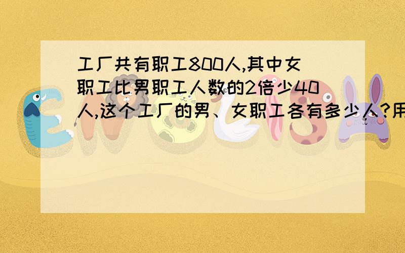 工厂共有职工800人,其中女职工比男职工人数的2倍少40人,这个工厂的男、女职工各有多少人?用方程!