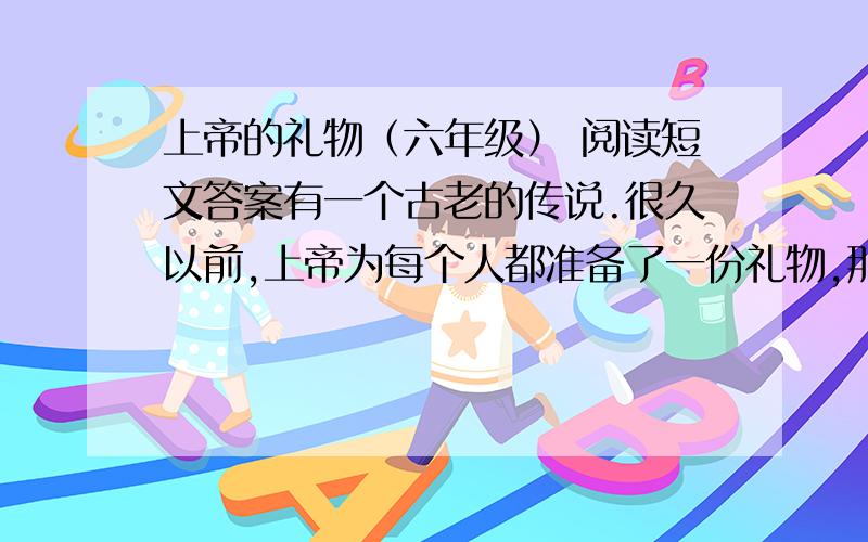 上帝的礼物（六年级） 阅读短文答案有一个古老的传说.很久以前,上帝为每个人都准备了一份礼物,那就是“成功和快乐”.但上帝又不愿意让人们轻而易举得到这份礼物,因为他担心得到得太