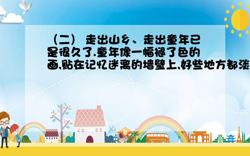 （二） 走出山乡、走出童年已是很久了.童年像一幅褪了色的画,贴在记忆迷离的墙壁上,好些地方都淡得看不出线条和色彩来了,而童年的一些歌却如那山间淙淙的小溪,清亮亮地流淌着,至今仍