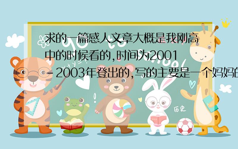 求的一篇感人文章大概是我刚高中的时候看的,时间为2001-2003年登出的,写的主要是一个妈妈的孩子得了鼻癌,妈妈写出了对孩子的爱,还有如何给孩子诊治的,时过境迁,突然很想再看遍这篇感人