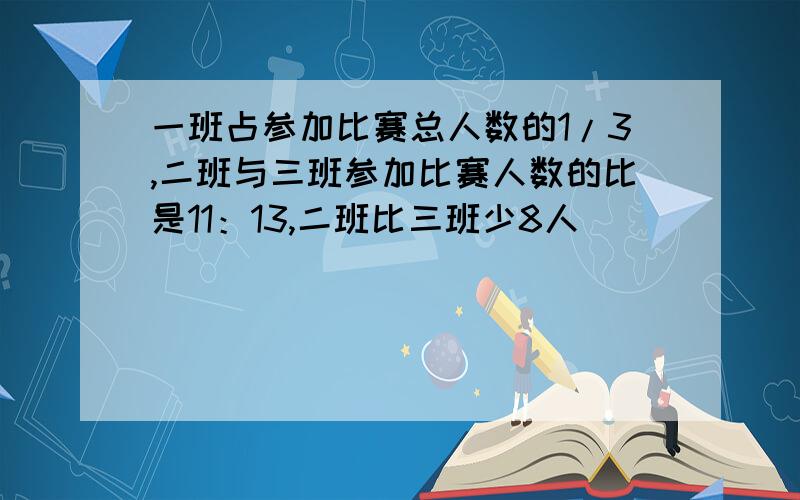 一班占参加比赛总人数的1/3,二班与三班参加比赛人数的比是11：13,二班比三班少8人