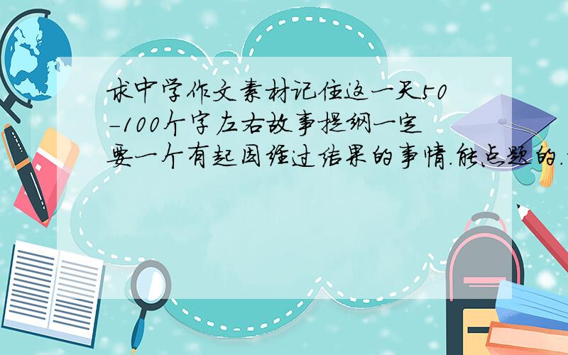 求中学作文素材记住这一天50-100个字左右故事提纲一定要一个有起因经过结果的事情.能点题的.请从初3女孩的角度找故事.