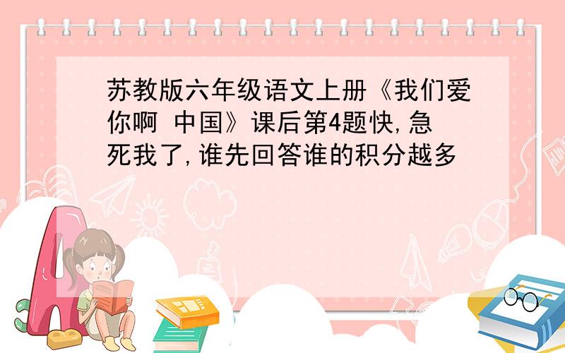 苏教版六年级语文上册《我们爱你啊 中国》课后第4题快,急死我了,谁先回答谁的积分越多