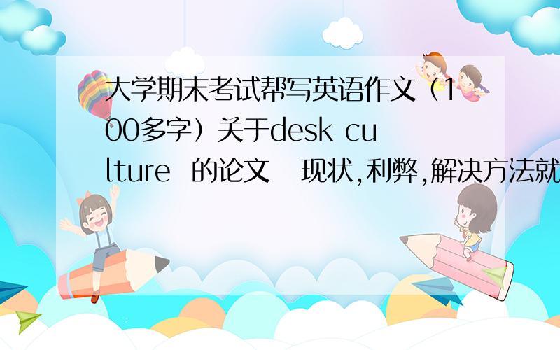 大学期末考试帮写英语作文（100多字）关于desk culture  的论文   现状,利弊,解决方法就是课桌文化~   总有人在课桌上面写乱七八糟的话啊涂鸦啊  就是关于这个现象写篇文章  写好加分~!