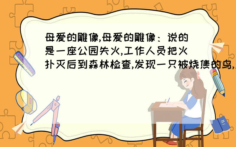 母爱的雕像,母爱的雕像：说的是一座公园失火,工作人员把火扑灭后到森林检查,发现一只被烧焦的鸟,翅膀张开着像一尊雕塑.工作人员把鸟拔开,翅膀下爬出几只小鸟.原来,大鸟知道火势是往