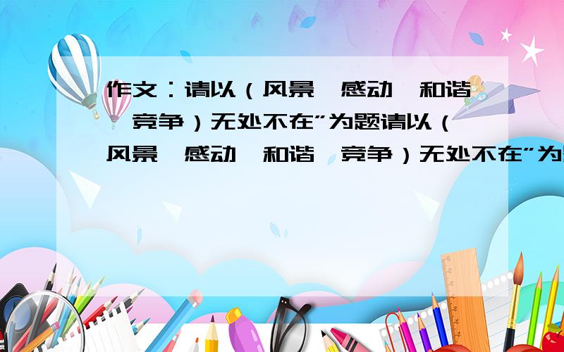 作文：请以（风景、感动、和谐、竞争）无处不在”为题请以（风景、感动、和谐、竞争）无处不在”为题写篇文章.