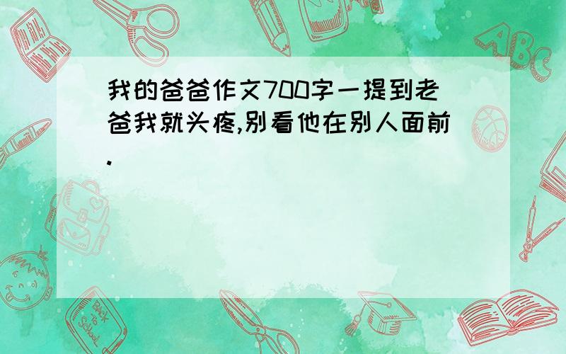 我的爸爸作文700字一提到老爸我就头疼,别看他在别人面前.