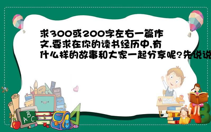 求300或200字左右一篇作文.要求在你的读书经历中,有什么样的故事和大家一起分享呢?先说说,在写下来,可以谈你和书的故事,也可以谈你读书的体会