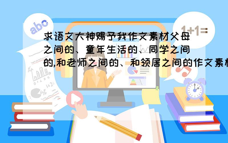 求语文大神赐予我作文素材父母之间的、童年生活的、同学之间的,和老师之间的、和领居之间的作文素材各五个,还有两段写景要优美的,最好不要太长,简明一点,适合的话再加20