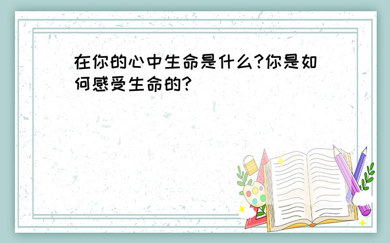 在你的心中生命是什么?你是如何感受生命的?