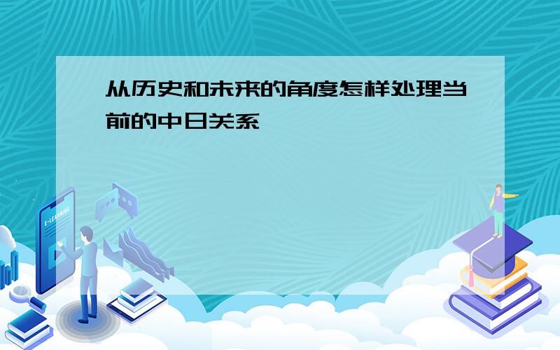 从历史和未来的角度怎样处理当前的中日关系