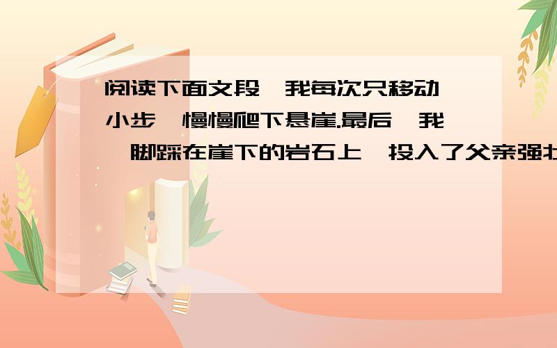 阅读下面文段,我每次只移动一小步,慢慢爬下悬崖.最后,我一脚踩在崖下的岩石上,投入了父亲强壮的手臂中.我先是啜泣了一会儿,然后,我产生了一种巨大的成就感.这是我永远忘不了的经历.我