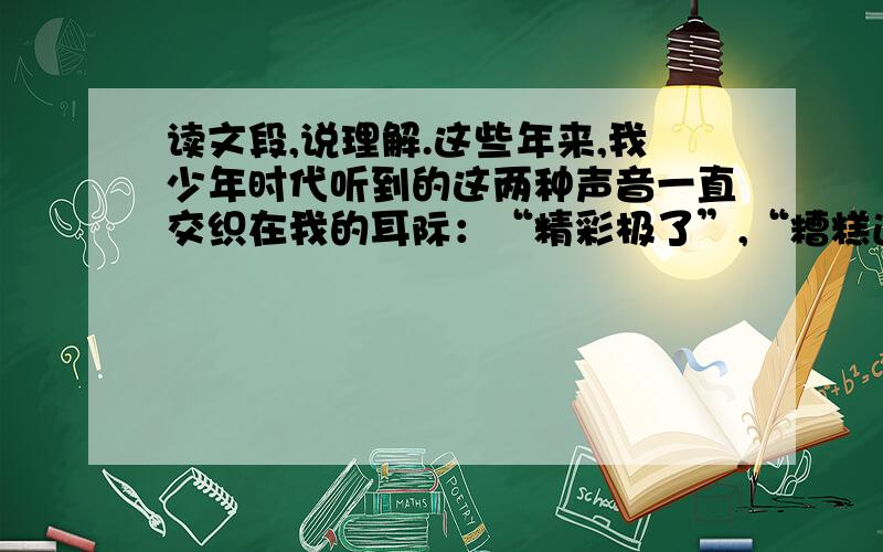 读文段,说理解.这些年来,我少年时代听到的这两种声音一直交织在我的耳际：“精彩极了”,“糟糕透了”；“精彩极了”,“糟糕透了”……它们像两股风不断地向我吹来.我谨慎地把握住生