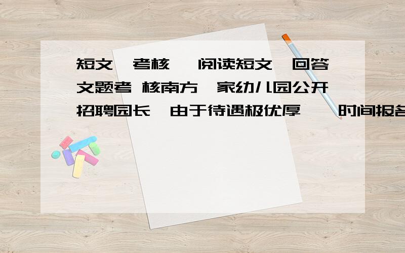 短文《考核》 阅读短文,回答文题考 核南方一家幼儿园公开招聘园长,由于待遇极优厚,一时间报名者云集,其中甚至包括志攻幼儿心理的女研究生和多名早已有了职业和稳定收入的女大学生,但